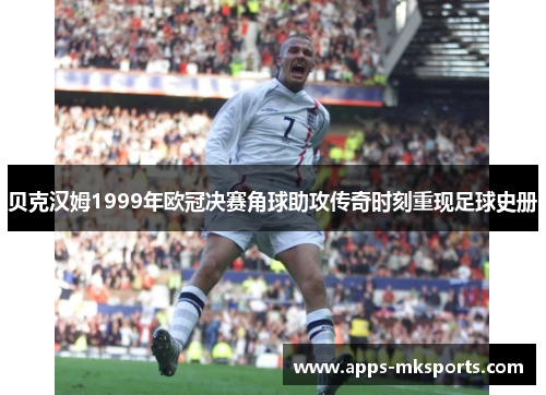 贝克汉姆1999年欧冠决赛角球助攻传奇时刻重现足球史册