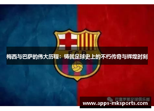 梅西与巴萨的伟大历程：铸就足球史上的不朽传奇与辉煌时刻