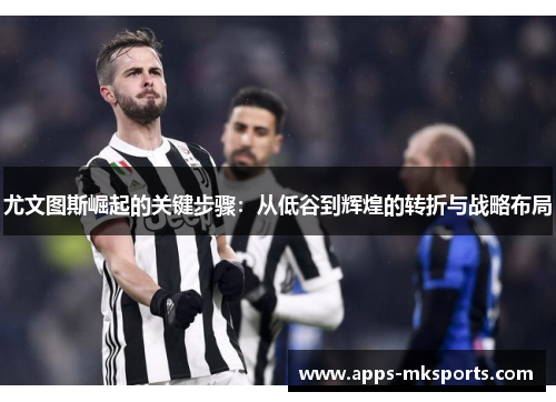 尤文图斯崛起的关键步骤：从低谷到辉煌的转折与战略布局