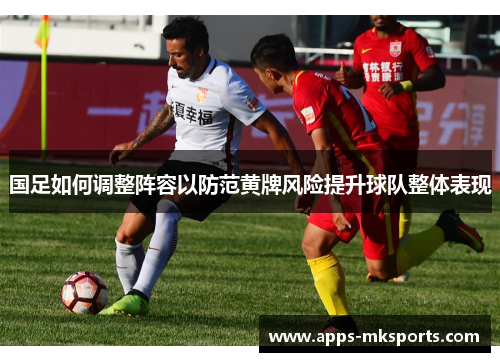 国足如何调整阵容以防范黄牌风险提升球队整体表现