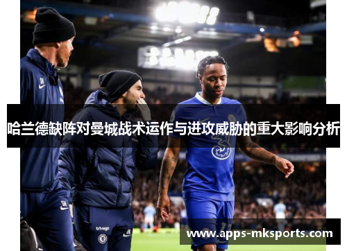哈兰德缺阵对曼城战术运作与进攻威胁的重大影响分析
