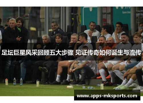 足坛巨星风采回顾五大步骤 见证传奇如何诞生与流传