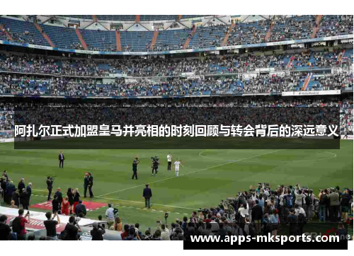 阿扎尔正式加盟皇马并亮相的时刻回顾与转会背后的深远意义